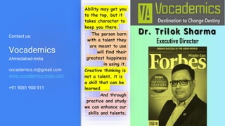 Contact us:
Vocademics
Ahmedabad-India
vocademics.in@gmail.com
www.vocademics-india.com
+91 9081 900 911
Ability may get you
to the top, but it
takes character to
keep you there.
The person born
with a talent they
are meant to use
will find their
greatest happiness
in using it.
Creative thinking is
not a talent, it is
a skill that can be
learned. ...
And through
practice and study
we can enhance our
skills and talents.
 
