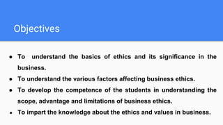 Objectives
● To understand the basics of ethics and its significance in the
business.
● To understand the various factors affecting business ethics.
● To develop the competence of the students in understanding the
scope, advantage and limitations of business ethics.
● To impart the knowledge about the ethics and values in business.
 