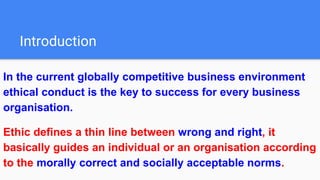Introduction
In the current globally competitive business environment
ethical conduct is the key to success for every business
organisation.
Ethic defines a thin line between wrong and right, it
basically guides an individual or an organisation according
to the morally correct and socially acceptable norms.
 