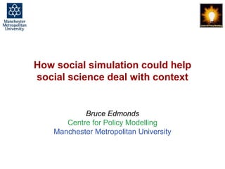 How social simulation could help social science deal with context, Bruce Edmonds, Social Simulation, Stockholm, August 2018, 1
How social simulation could help
social science deal with context
Bruce Edmonds
Centre for Policy Modelling
Manchester Metropolitan University
 