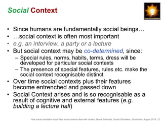 How social simulation could help social science deal with context, Bruce Edmonds, Social Simulation, Stockholm, August 2018, 12
Social Context
• Since humans are fundamentally social beings…
• …social context is often most important
• e.g. an interview, a party or a lecture
• But social context may be co-determined, since:
– Special rules, norms, habits, terms, dress will be
developed for particular social contexts
– The presence of special features, rules etc. make the
social context recognisable distinct
• Over time social contexts plus their features
become entrenched and passed down
• Social Context arises and is so recognisable as a
result of cognitive and external features (e.g.
building a lecture hall)
 
