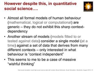 How social simulation could help social science deal with context, Bruce Edmonds, Social Simulation, Stockholm, August 2018, 15
However despite this, in quantitative
social science….
• Almost all formal models of human behaviour
(mathematical, logical or computational) are
generic – they do not exhibit this sharp context-
dependency
• Another stream of models (models fitted to or
tested against data) consider a single model (at a
time) against a set of data that derives from many
different contexts – only interested in what
behaviour is “context independent”
• This seems to me to be a case of massive
“wishful thinking”
 