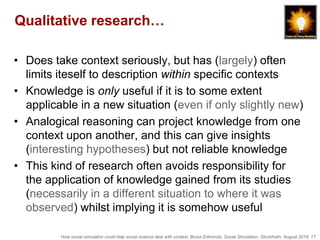 How social simulation could help social science deal with context, Bruce Edmonds, Social Simulation, Stockholm, August 2018, 17
Qualitative research…
• Does take context seriously, but has (largely) often
limits iteself to description within specific contexts
• Knowledge is only useful if it is to some extent
applicable in a new situation (even if only slightly new)
• Analogical reasoning can project knowledge from one
context upon another, and this can give insights
(interesting hypotheses) but not reliable knowledge
• This kind of research often avoids responsibility for
the application of knowledge gained from its studies
(necessarily in a different situation to where it was
observed) whilst implying it is somehow useful
 