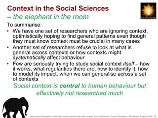 How social simulation could help social science deal with context, Bruce Edmonds, Social Simulation, Stockholm, August 2018, 18
Context in the Social Sciences
– the elephant in the room
To summarise:
• We have one set of researchers who are ignoring context,
optimistically hoping to find general patterns even though
they must know context must be crucial in many cases
• Another set of researchers refuse to look at what is
general across contexts or how contexts might
systematically affect behaviour
• Few are seriously trying to study social context itself – how
it works, what regularities there are, how to identify it, how
to model its impact, when we can generalise across a set
of contexts
Social context is central to human behaviour but
effectively not researched much
 
