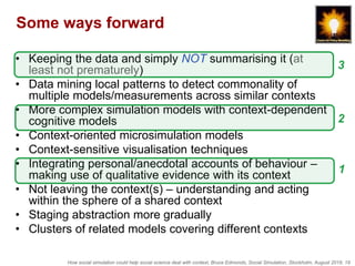 How social simulation could help social science deal with context, Bruce Edmonds, Social Simulation, Stockholm, August 2018, 19
Some ways forward
• Keeping the data and simply NOT summarising it (at
least not prematurely)
• Data mining local patterns to detect commonality of
multiple models/measurements across similar contexts
• More complex simulation models with context-dependent
cognitive models
• Context-oriented microsimulation models
• Context-sensitive visualisation techniques
• Integrating personal/anecdotal accounts of behaviour –
making use of qualitative evidence with its context
• Not leaving the context(s) – understanding and acting
within the sphere of a shared context
• Staging abstraction more gradually
• Clusters of related models covering different contexts
1
2
3
 