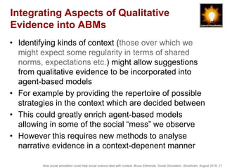 How social simulation could help social science deal with context, Bruce Edmonds, Social Simulation, Stockholm, August 2018, 21
Integrating Aspects of Qualitative
Evidence into ABMs
• Identifying kinds of context (those over which we
might expect some regularity in terms of shared
norms, expectations etc.) might allow suggestions
from qualitative evidence to be incorporated into
agent-based models
• For example by providing the repertoire of possible
strategies in the context which are decided between
• This could greatly enrich agent-based models
allowing in some of the social “mess” we observe
• However this requires new methods to analyse
narrative evidence in a context-depenent manner
 