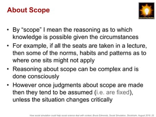How social simulation could help social science deal with context, Bruce Edmonds, Social Simulation, Stockholm, August 2018, 25
About Scope
• By “scope” I mean the reasoning as to which
knowledge is possible given the circumstances
• For example, if all the seats are taken in a lecture,
then some of the norms, habits and patterns as to
where one sits might not apply
• Reasoning about scope can be complex and is
done consciously
• However once judgments about scope are made
then they tend to be assumed (i.e. are fixed),
unless the situation changes critically
 
