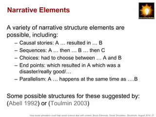 How social simulation could help social science deal with context, Bruce Edmonds, Social Simulation, Stockholm, August 2018, 27
Narrative Elements
A variety of narrative structure elements are
possible, including:
– Causal stories: A … resulted in … B
– Sequences: A … then … B … then C
– Choices: had to choose between … A and B
– End points: which resulted in A which was a
disaster/really good/…
– Parallelism: A … happens at the same time as ….B
Some possible structures for these suggested by:
(Abell 1992) or (Toulmin 2003)
 