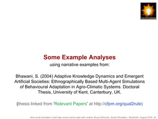 How social simulation could help social science deal with context, Bruce Edmonds, Social Simulation, Stockholm, August 2018, 29
Some Example Analyses
using narrative examples from:
Bhawani, S. (2004) Adaptive Knowledge Dynamics and Emergent
Artificial Societies: Ethnographically Based Multi-Agent Simulations
of Behavioural Adaptation in Agro-Climatic Systems. Doctoral
Thesis, University of Kent, Canterbury, UK.
(thesis linked from ‘Relevant Papers’ at http://cfpm.org/qual2rule)
 