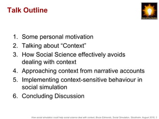 How social simulation could help social science deal with context, Bruce Edmonds, Social Simulation, Stockholm, August 2018, 3
Talk Outline
1. Some personal motivation
2. Talking about “Context”
3. How Social Science effectively avoids
dealing with context
4. Approaching context from narrative accounts
5. Implementing context-sensitive behaviour in
social simulation
6. Concluding Discussion
 