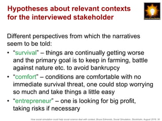 How social simulation could help social science deal with context, Bruce Edmonds, Social Simulation, Stockholm, August 2018, 30
Hypotheses about relevant contexts
for the interviewed stakeholder
Different perspectives from which the narratives
seem to be told:
• “survival” – things are continually getting worse
and the primary goal is to keep in farming, battle
against nature etc. to avoid bankrupcy
• “comfort” – conditions are comfortable with no
immediate survival threat, one could stop worrying
so much and take things a little easy
• “entrepreneur” – one is looking for big profit,
taking risks if necessary
 