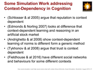 How social simulation could help social science deal with context, Bruce Edmonds, Social Simulation, Stockholm, August 2018, 37
Some Simulation Work addressing
Context-Dependency in Cognition
• (Schlosser & al 2005) argue that reputation is context
dependent
• (Edmonds & Norling 2007) looks at difference that
context-dependent learning and reasoning in an
artificial stock market
• (Andrighetto & al 2008) show context-dependent
learning of norms is different form a generic method
• (Tykhonov & al 2008) argue that trust is context
dependent
• (Fieldhouse & al 2016) have different social networks
and behaviours for some different contexts
 