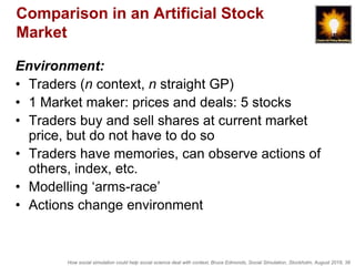How social simulation could help social science deal with context, Bruce Edmonds, Social Simulation, Stockholm, August 2018, 38
Comparison in an Artificial Stock
Market
Environment:
• Traders (n context, n straight GP)
• 1 Market maker: prices and deals: 5 stocks
• Traders buy and sell shares at current market
price, but do not have to do so
• Traders have memories, can observe actions of
others, index, etc.
• Modelling ‘arms-race’
• Actions change environment
 
