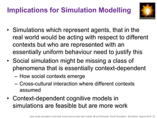 How social simulation could help social science deal with context, Bruce Edmonds, Social Simulation, Stockholm, August 2018, 43
Implications for Simulation Modelling
• Simulations which represent agents, that in the
real world would be acting with respect to different
contexts but who are represented with an
essentially uniform behaviour need to justify this
• Social simulation might be missing a class of
phenomena that is essentially context-dependent
– How social contexts emerge
– Cross-cultural interaction where different contexts
assumed
• Context-dependent cognitive models in
simulations are feasible but are more work
 