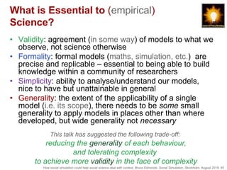 How social simulation could help social science deal with context, Bruce Edmonds, Social Simulation, Stockholm, August 2018, 45
What is Essential to (empirical)
Science?
• Validity: agreement (in some way) of models to what we
observe, not science otherwise
• Formality: formal models (maths, simulation, etc.) are
precise and replicable – essential to being able to build
knowledge within a community of researchers
• Simplicity: ability to analyse/understand our models,
nice to have but unattainable in general
• Generality: the extent of the applicability of a single
model (i.e. its scope), there needs to be some small
generality to apply models in places other than where
developed, but wide generality not necessary
This talk has suggested the following trade-off:
reducing the generality of each behaviour,
and tolerating complexity
to achieve more validity in the face of complexity
 