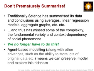 How social simulation could help social science deal with context, Bruce Edmonds, Social Simulation, Stockholm, August 2018, 47
Don’t Prematurely Summarise!
• Traditionally Science has summarised its data
and conclusions using averages, linear regression
models, aggregate graphs, etc. etc.
• …and thus has missed some of the complexity,
the fundamental variety and context-dependency
of social phenomena
• We no longer have to do this!
• Agent-based modelling (along with other
advances, such as the ability to store lots of
original data etc.) means we can preserve, model
and explore this richness
 