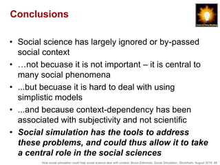 How social simulation could help social science deal with context, Bruce Edmonds, Social Simulation, Stockholm, August 2018, 48
Conclusions
• Social science has largely ignored or by-passed
social context
• …not becuase it is not important – it is central to
many social phenomena
• ...but becuase it is hard to deal with using
simplistic models
• ...and because context-dependency has been
associated with subjectivity and not scientific
• Social simulation has the tools to address
these problems, and could thus allow it to take
a central role in the social sciences
 