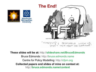 How social simulation could help social science deal with context, Bruce Edmonds, Social Simulation, Stockholm, August 2018, 49
These slides will be at: http://slideshare.net/BruceEdmonds
Bruce Edmonds: http://bruce.edmonds.name
Centre for Policy Modelling: http://cfpm.org
Collected papers and slides of mine on context at:
http://bruce.edmonds.name/context
The End!
 