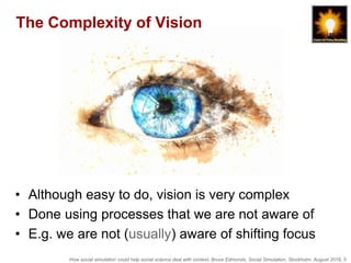 How social simulation could help social science deal with context, Bruce Edmonds, Social Simulation, Stockholm, August 2018, 5
The Complexity of Vision
• Although easy to do, vision is very complex
• Done using processes that we are not aware of
• E.g. we are not (usually) aware of shifting focus
 