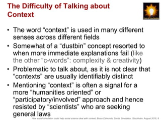 How social simulation could help social science deal with context, Bruce Edmonds, Social Simulation, Stockholm, August 2018, 8
The Difficulty of Talking about
Context
• The word “context” is used in many different
senses across different fields
• Somewhat of a “dustbin” concept resorted to
when more immediate explanations fail (like
the other “c-words”: complexity & creativity)
• Problematic to talk about, as it is not clear that
“contexts” are usually identifiably distinct
• Mentioning “context” is often a signal for a
more “humanities oriented” or
“participatory/involved” approach and hence
resisted by “scientists” who are seeking
general laws
 