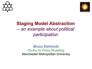 Staging Model Abstraction, Bruce Edmonds, From Cases to General Principles, ABM + Theory, Hannover, July 2019. slide 1
Staging Model Abstraction
– an example about political
participation
Bruce Edmonds
Centre for Policy Modelling
Manchester Metropolitan University
 