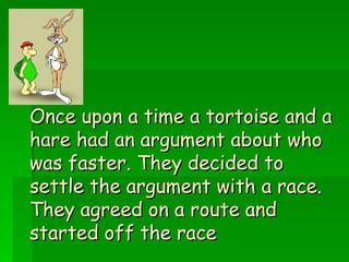 Once upon a time a tortoise and a hare had an argument about who was faster. They decided to settle the argument with a race. They agreed on a route and started off the race 