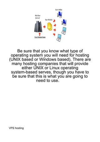 Be sure that you know what type of
 operating system you will need for hosting
(UNIX based or Windows based). There are
 many hosting companies that will provide
       either UNIX or Linux operating
 system-based serves, though you have to
  be sure that this is what you are going to
               need to use.




VPS hosting
 