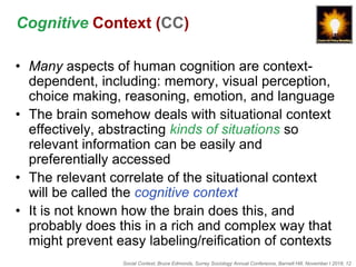 Social Context, Bruce Edmonds, Surrey Sociology Annual Conference, Barnett Hill, November t 2018, 12
Cognitive Context (CC)
• Many aspects of human cognition are context-
dependent, including: memory, visual perception,
choice making, reasoning, emotion, and language
• The brain somehow deals with situational context
effectively, abstracting kinds of situations so
relevant information can be easily and
preferentially accessed
• The relevant correlate of the situational context
will be called the cognitive context
• It is not known how the brain does this, and
probably does this in a rich and complex way that
might prevent easy labeling/reification of contexts
 
