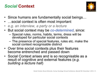 Social Context, Bruce Edmonds, Surrey Sociology Annual Conference, Barnett Hill, November t 2018, 13
Social Context
• Since humans are fundamentally social beings…
• …social context is often most important
• e.g. an interview, a party or a lecture
• But social context may be co-determined, since:
– Special rules, norms, habits, terms, dress will be
developed for particular social contexts
– The presence of special features, rules etc. make the
social context recognisable distinct
• Over time social contexts plus their features
become entrenched and passed down
• Social Context arises and is so recognisable as a
result of cognitive and external features (e.g.
building a lecture hall)
 