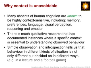 Social Context, Bruce Edmonds, Surrey Sociology Annual Conference, Barnett Hill, November t 2018, 15
Why context is unavoidable
• Many aspects of human cognition are known to
be highly context-sensitive, including: memory,
preferences, language, visual perception,
reasoning and emotion
• There is much qualitative research that has
documented instances where a specific context
is essential to understanding observed behaviour
• Simple observation and introspection tells us that
behaviour in different kinds of situation is not
only different but decided on in different ways
(e.g. in a lecture and a football game)
 