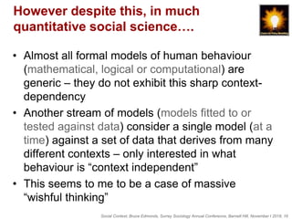 Social Context, Bruce Edmonds, Surrey Sociology Annual Conference, Barnett Hill, November t 2018, 16
However despite this, in much
quantitative social science….
• Almost all formal models of human behaviour
(mathematical, logical or computational) are
generic – they do not exhibit this sharp context-
dependency
• Another stream of models (models fitted to or
tested against data) consider a single model (at a
time) against a set of data that derives from many
different contexts – only interested in what
behaviour is “context independent”
• This seems to me to be a case of massive
“wishful thinking”
 