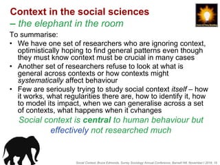 Social Context, Bruce Edmonds, Surrey Sociology Annual Conference, Barnett Hill, November t 2018, 19
Context in the social sciences
– the elephant in the room
To summarise:
• We have one set of researchers who are ignoring context,
optimistically hoping to find general patterns even though
they must know context must be crucial in many cases
• Another set of researchers refuse to look at what is
general across contexts or how contexts might
systematically affect behaviour
• Few are seriously trying to study social context itself – how
it works, what regularities there are, how to identify it, how
to model its impact, when we can generalise across a set
of contexts, what happens when it cvhanges
Social context is central to human behaviour but
effectively not researched much
 