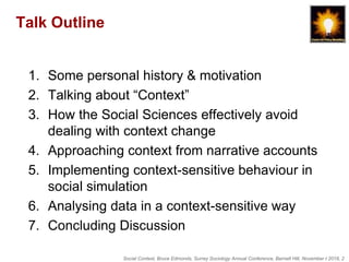 Social Context, Bruce Edmonds, Surrey Sociology Annual Conference, Barnett Hill, November t 2018, 2
Talk Outline
1. Some personal history & motivation
2. Talking about “Context”
3. How the Social Sciences effectively avoid
dealing with context change
4. Approaching context from narrative accounts
5. Implementing context-sensitive behaviour in
social simulation
6. Analysing data in a context-sensitive way
7. Concluding Discussion
 