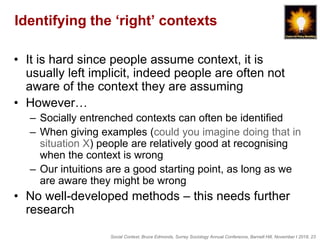 Social Context, Bruce Edmonds, Surrey Sociology Annual Conference, Barnett Hill, November t 2018, 23
Identifying the ‘right’ contexts
• It is hard since people assume context, it is
usually left implicit, indeed people are often not
aware of the context they are assuming
• However…
– Socially entrenched contexts can often be identified
– When giving examples (could you imagine doing that in
situation X) people are relatively good at recognising
when the context is wrong
– Our intuitions are a good starting point, as long as we
are aware they might be wrong
• No well-developed methods – this needs further
research
 