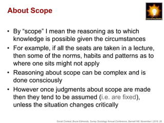 Social Context, Bruce Edmonds, Surrey Sociology Annual Conference, Barnett Hill, November t 2018, 26
About Scope
• By “scope” I mean the reasoning as to which
knowledge is possible given the circumstances
• For example, if all the seats are taken in a lecture,
then some of the norms, habits and patterns as to
where one sits might not apply
• Reasoning about scope can be complex and is
done consciously
• However once judgments about scope are made
then they tend to be assumed (i.e. are fixed),
unless the situation changes critically
 