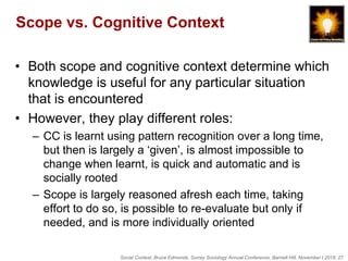 Social Context, Bruce Edmonds, Surrey Sociology Annual Conference, Barnett Hill, November t 2018, 27
Scope vs. Cognitive Context
• Both scope and cognitive context determine which
knowledge is useful for any particular situation
that is encountered
• However, they play different roles:
– CC is learnt using pattern recognition over a long time,
but then is largely a ‘given’, is almost impossible to
change when learnt, is quick and automatic and is
socially rooted
– Scope is largely reasoned afresh each time, taking
effort to do so, is possible to re-evaluate but only if
needed, and is more individually oriented
 