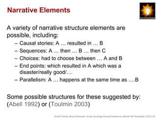 Social Context, Bruce Edmonds, Surrey Sociology Annual Conference, Barnett Hill, November t 2018, 28
Narrative Elements
A variety of narrative structure elements are
possible, including:
– Causal stories: A … resulted in … B
– Sequences: A … then … B … then C
– Choices: had to choose between … A and B
– End points: which resulted in A which was a
disaster/really good/…
– Parallelism: A … happens at the same time as ….B
Some possible structures for these suggested by:
(Abell 1992) or (Toulmin 2003)
 