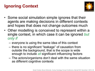 Social Context, Bruce Edmonds, Surrey Sociology Annual Conference, Barnett Hill, November t 2018, 36
Ignoring Context
• Some social simulation simple ignores that their
agents are making decisions in different contexts
and hopes that does not change outcomes much
• Other modelling is conceived to represent within a
single context, in which case it can be ignored but
only if
– everyone is using the same idea of this context
– there is no significant “leakage” of causation from
outside the background, that is the scope is wide
enough to include all significant influencing factors
– The actors/organisms don’t deal with the same situation
as different cognitive contexts
 
