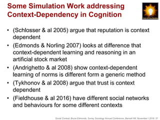 Social Context, Bruce Edmonds, Surrey Sociology Annual Conference, Barnett Hill, November t 2018, 37
Some Simulation Work addressing
Context-Dependency in Cognition
• (Schlosser & al 2005) argue that reputation is context
dependent
• (Edmonds & Norling 2007) looks at difference that
context-dependent learning and reasoning in an
artificial stock market
• (Andrighetto & al 2008) show context-dependent
learning of norms is different form a generic method
• (Tykhonov & al 2008) argue that trust is context
dependent
• (Fieldhouse & al 2016) have different social networks
and behaviours for some different contexts
 
