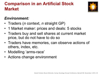 Social Context, Bruce Edmonds, Surrey Sociology Annual Conference, Barnett Hill, November t 2018, 38
Comparison in an Artificial Stock
Market
Environment:
• Traders (n context, n straight GP)
• 1 Market maker: prices and deals: 5 stocks
• Traders buy and sell shares at current market
price, but do not have to do so
• Traders have memories, can observe actions of
others, index, etc.
• Modelling ‘arms-race’
• Actions change environment
 