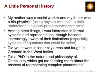 Social Context, Bruce Edmonds, Surrey Sociology Annual Conference, Barnett Hill, November t 2018, 4
A Little Personal History
• My mother was a social worker and my father was
a bio-physicist (using physics methods to help
understand biological processes/mechanisms)
• Among other things, I was interested in formal
systems and representation, though became
increasingly aware of their limitations (especially
systems of equations that could be solve)
• Did youth work in inner city areas and taught in
Grenada in the West Indies
• Did a PhD in the nature and philosophy of
Complexity which got me thinking more about the
process of representing complex phenomena
 