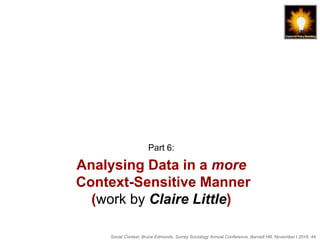 Social Context, Bruce Edmonds, Surrey Sociology Annual Conference, Barnett Hill, November t 2018, 44
Analysing Data in a more
Context-Sensitive Manner
(work by Claire Little)
Part 6:
 