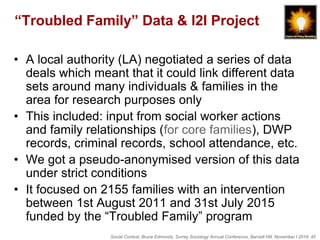 Social Context, Bruce Edmonds, Surrey Sociology Annual Conference, Barnett Hill, November t 2018, 45
“Troubled Family” Data & I2I Project
• A local authority (LA) negotiated a series of data
deals which meant that it could link different data
sets around many individuals & families in the
area for research purposes only
• This included: input from social worker actions
and family relationships (for core families), DWP
records, criminal records, school attendance, etc.
• We got a pseudo-anonymised version of this data
under strict conditions
• It focused on 2155 families with an intervention
between 1st August 2011 and 31st July 2015
funded by the “Troubled Family” program
 