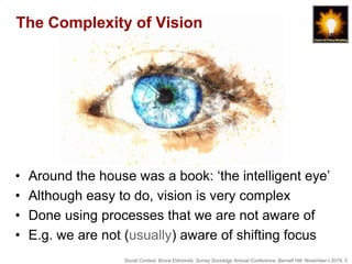 Social Context, Bruce Edmonds, Surrey Sociology Annual Conference, Barnett Hill, November t 2018, 5
The Complexity of Vision
• Around the house was a book: ‘the intelligent eye’
• Although easy to do, vision is very complex
• Done using processes that we are not aware of
• E.g. we are not (usually) aware of shifting focus
 
