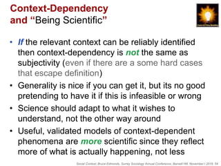 Social Context, Bruce Edmonds, Surrey Sociology Annual Conference, Barnett Hill, November t 2018, 54
Context-Dependency
and “Being Scientific”
• If the relevant context can be reliably identified
then context-dependency is not the same as
subjectivity (even if there are a some hard cases
that escape definition)
• Generality is nice if you can get it, but its no good
pretending to have it if this is infeasible or wrong
• Science should adapt to what it wishes to
understand, not the other way around
• Useful, validated models of context-dependent
phenomena are more scientific since they reflect
more of what is actually happening, not less
 
