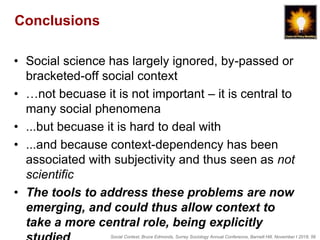 Social Context, Bruce Edmonds, Surrey Sociology Annual Conference, Barnett Hill, November t 2018, 56
Conclusions
• Social science has largely ignored, by-passed or
bracketed-off social context
• …not becuase it is not important – it is central to
many social phenomena
• ...but becuase it is hard to deal with
• ...and because context-dependency has been
associated with subjectivity and thus seen as not
scientific
• The tools to address these problems are now
emerging, and could thus allow context to
take a more central role, being explicitly
 