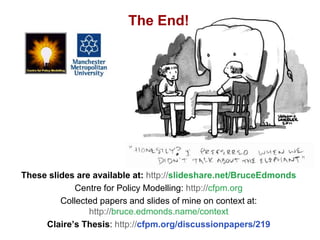 Social Context, Bruce Edmonds, Surrey Sociology Annual Conference, Barnett Hill, November t 2018, 57
These slides are available at: http://slideshare.net/BruceEdmonds
Centre for Policy Modelling: http://cfpm.org
Collected papers and slides of mine on context at:
http://bruce.edmonds.name/context
Claire’s Thesis: http://cfpm.org/discussionpapers/219
The End!
 
