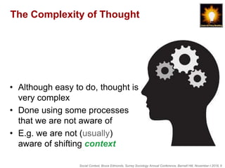 Social Context, Bruce Edmonds, Surrey Sociology Annual Conference, Barnett Hill, November t 2018, 6
The Complexity of Thought
• Although easy to do, thought is
very complex
• Done using some processes
that we are not aware of
• E.g. we are not (usually)
aware of shifting context
 