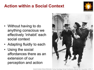 Social Context, Bruce Edmonds, Surrey Sociology Annual Conference, Barnett Hill, November t 2018, 7
Action within a Social Context
• Without having to do
anything conscious we
effectively ‘inhabit’ each
social context
• Adapting fluidly to each
• Using the social
affordances there as an
extension of our
perception and action
 