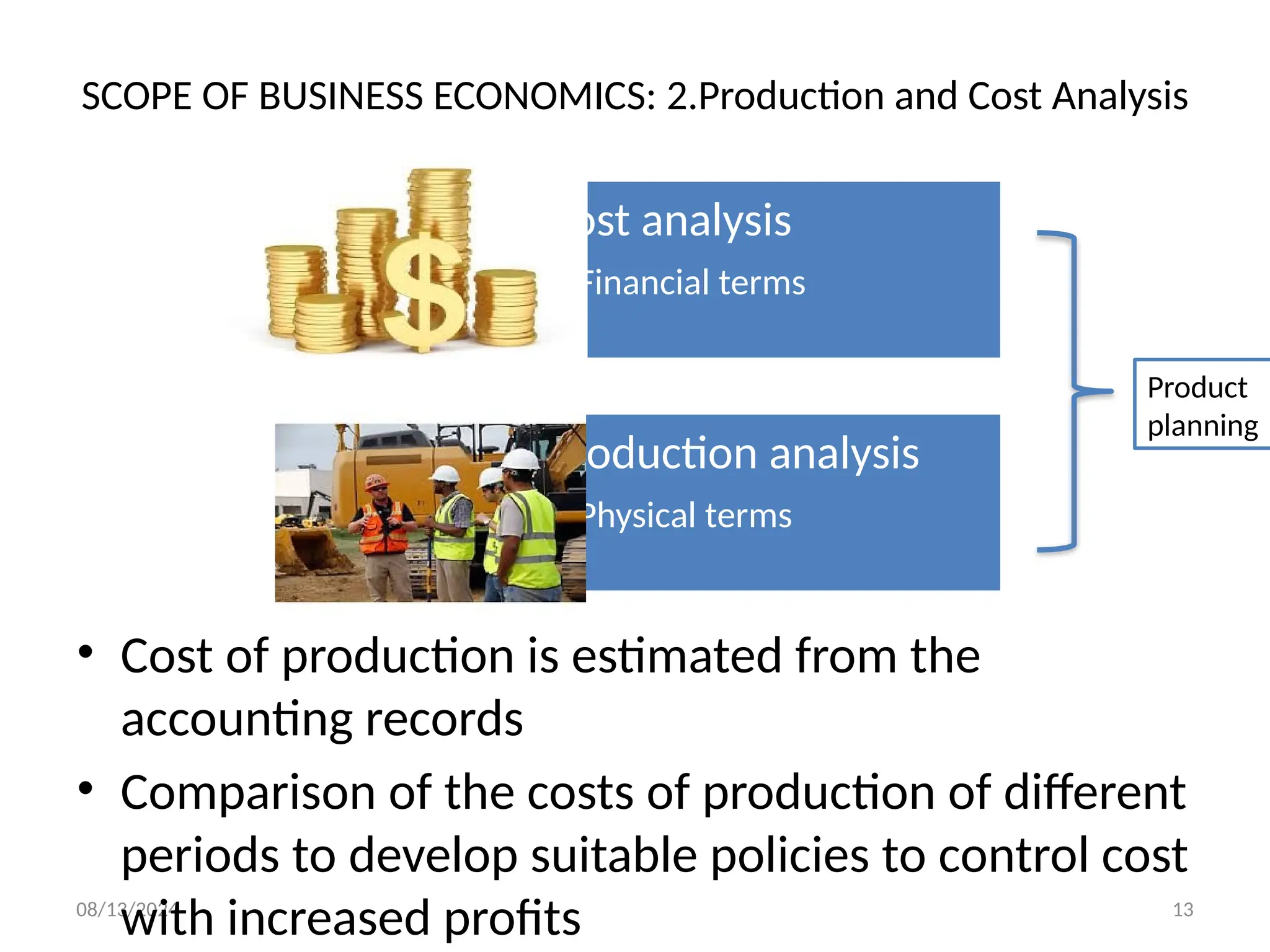 08/13/2024 13
SCOPE OF BUSINESS ECONOMICS: 2.Production and Cost Analysis
• Cost of production is estimated from the
accounting records
• Comparison of the costs of production of different
periods to develop suitable policies to control cost
with increased profits
Cost analysis
• Financial terms
Production analysis
• Physical terms
Product
planning
 
